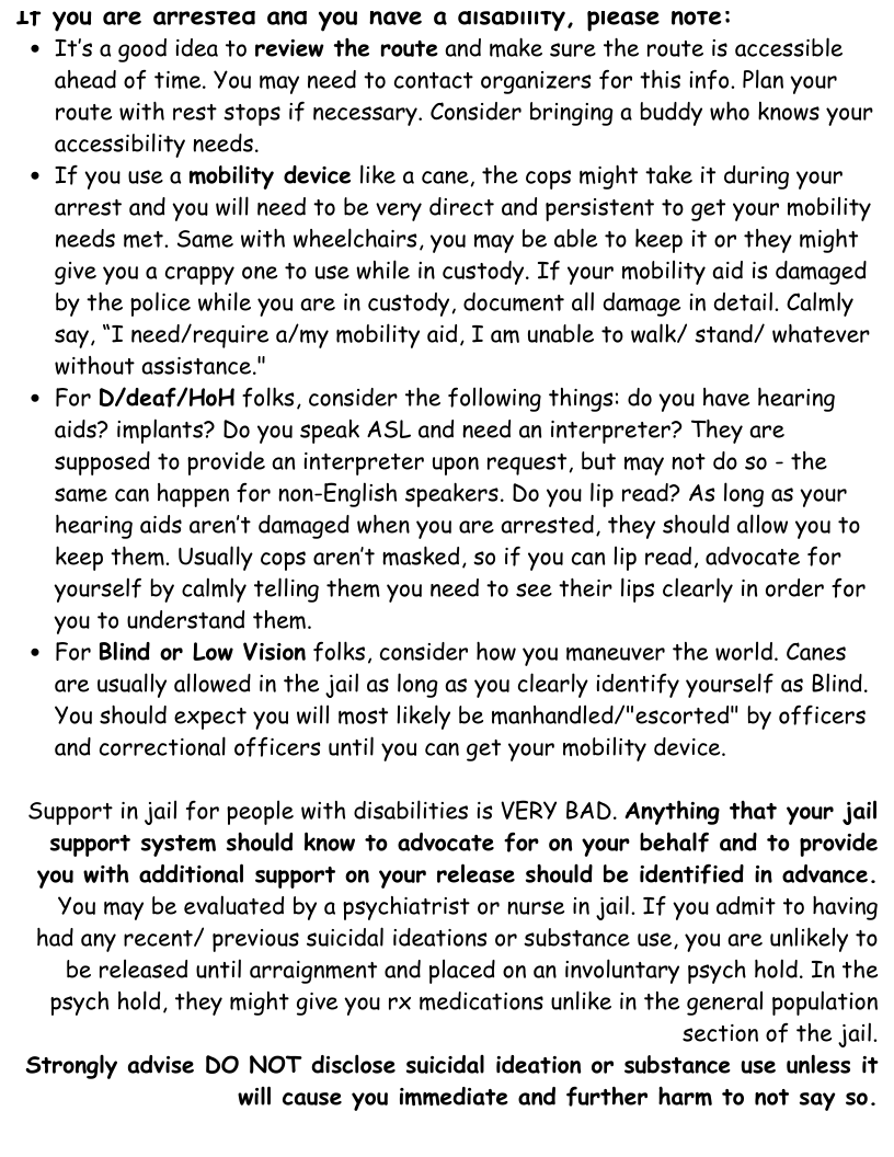1T you are arresTed ana you have a disaplliTy, piease note:  * It’s agood idea fo review the route and make sure the route is accessible ahead of time. You may need to contact organizers for this info. Plan your route with rest stops if necessary. Consider bringing a buddy who knows your accessibility needs.  * If you use a mobility device like a cane, the cops might take it during your arrest and you will need to be very direct and persistent o get your mobility needs met. Same with wheelchairs, you may be able to keep it or they might give you a crappy one to use while in custody. If your mobility aid is damaged by the police while you are in custody, document all damage in detail. Calmly say, "I need/require a/my mobility aid, T am unable to walk/ stand/ whatever without assistance."  * For D/deaf/HoH folks, consider the following things: do you have hearing aids? implants? Do you speak ASL and need an interpreter? They are supposed to provide an interpreter upon request, but may not do so - the same can happen for non-English speakers. Do you lip read? As long as your hearing aids aren’t damaged when you are arrested, they should allow you to keep them. Usually cops aren’t masked, so if you can lip read, advocate for yourself by calmly telling them you need to see their lips clearly in order for you to understand them.  * For Blind or Low Vision folks, consider how you maneuver the world. Canes are usually allowed in the jail as long as you clearly identify yourself as Blind. You should expect you will most likely be manhandled/"escorted" by officers and correctional of ficers until you can get your mobility device.  Support in jail for people with disabilities is VERY BAD. Anything that your jail support system should know to advocate for on your behalf and to provide you with additional support on your release should be identified in advance. You may be evaluated by a psychiatrist or nurse in jail. If you admit to having had any recent/ previous suicidal ideations or substance use, you are unlikely to be released until arraignment and placed on an involuntary psych hold. In the psych hold, they might give you rx medications unlike in the general population section of the jail.  Strongly advise DO NOT disclose suicidal ideation or substance use unless it will cause you immediate and further harm to not say so. 